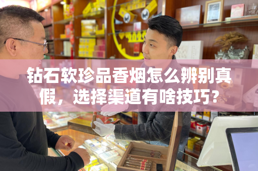 钻石软珍品香烟怎么辨别真假，选择渠道有啥技巧？